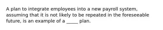 A plan to integrate employees into a new payroll system, assuming that it is not likely to be repeated in the foreseeable future, is an example of a _____ plan.