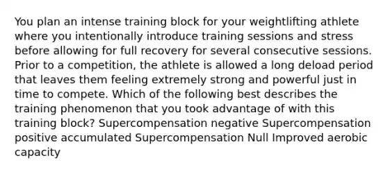 You plan an intense training block for your weightlifting athlete where you intentionally introduce training sessions and stress before allowing for full recovery for several consecutive sessions. Prior to a competition, the athlete is allowed a long deload period that leaves them feeling extremely strong and powerful just in time to compete. Which of the following best describes the training phenomenon that you took advantage of with this training block? Supercompensation negative Supercompensation positive accumulated Supercompensation Null Improved aerobic capacity