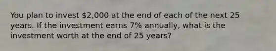 You plan to invest 2,000 at the end of each of the next 25 years. If the investment earns 7% annually, what is the investment worth at the end of 25 years?