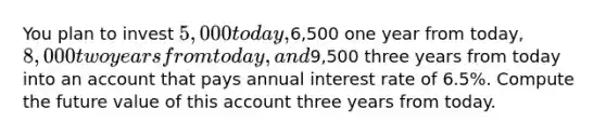 You plan to invest 5,000 today,6,500 one year from today, 8,000 two years from today, and9,500 three years from today into an account that pays annual interest rate of 6.5%. Compute the future value of this account three years from today.