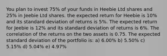 You plan to invest 75% of your funds in Heebie Ltd shares and 25% in Jeebie Ltd shares. the expected return for Heebie is 10% and its <a href='https://www.questionai.com/knowledge/kqGUr1Cldy-standard-deviation' class='anchor-knowledge'>standard deviation</a> of returns is 5%. The expected return for Jeebie is 12% and its standard deviation of returns is 6%. The correlation of the returns on the two assets is 0.75. The expected standard deviation of the portfolio is: a) 6.00% b) 5.50% c) 5.15% d) 5.04% e) 4.97%