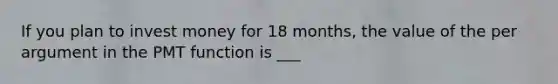 If you plan to invest money for 18 months, the value of the per argument in the PMT function is ___