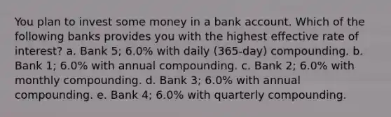 You plan to invest some money in a bank account. Which of the following banks provides you with the highest effective rate of interest? a. Bank 5; 6.0% with daily (365-day) compounding. b. Bank 1; 6.0% with annual compounding. c. Bank 2; 6.0% with monthly compounding. d. Bank 3; 6.0% with annual compounding. e. Bank 4; 6.0% with quarterly compounding.