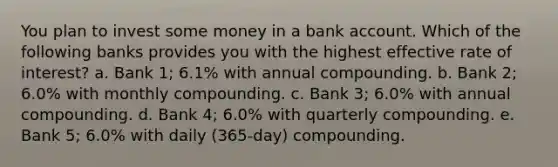 You plan to invest some money in a bank account. Which of the following banks provides you with the highest effective rate of interest? a. Bank 1; 6.1% with annual compounding. b. Bank 2; 6.0% with monthly compounding. c. Bank 3; 6.0% with annual compounding. d. Bank 4; 6.0% with quarterly compounding. e. Bank 5; 6.0% with daily (365-day) compounding.