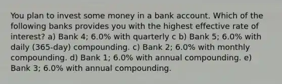 You plan to invest some money in a bank account. Which of the following banks provides you with the highest effective rate of interest? a) Bank 4; 6.0% with quarterly c b) Bank 5; 6.0% with daily (365-day) compounding. c) Bank 2; 6.0% with monthly compounding. d) Bank 1; 6.0% with annual compounding. e) Bank 3; 6.0% with annual compounding.