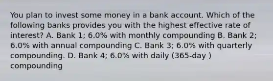 You plan to invest some money in a bank account. Which of the following banks provides you with the highest effective rate of interest? A. Bank 1; 6.0% with monthly compounding B. Bank 2; 6.0% with annual compounding C. Bank 3; 6.0% with quarterly compounding. D. Bank 4; 6.0% with daily (365-day ) compounding