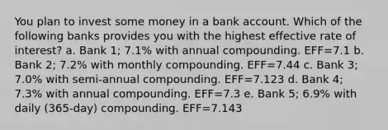 You plan to invest some money in a bank account. Which of the following banks provides you with the highest effective rate of interest? a. Bank 1; 7.1% with annual compounding. EFF=7.1 b. Bank 2; 7.2% with monthly compounding. EFF=7.44 c. Bank 3; 7.0% with semi-annual compounding. EFF=7.123 d. Bank 4; 7.3% with annual compounding. EFF=7.3 e. Bank 5; 6.9% with daily (365-day) compounding. EFF=7.143