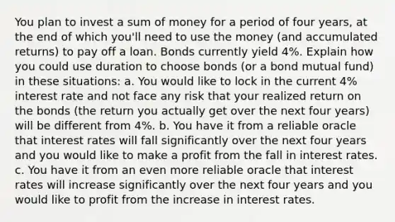 You plan to invest a sum of money for a period of four years, at the end of which you'll need to use the money (and accumulated returns) to pay off a loan. Bonds currently yield 4%. Explain how you could use duration to choose bonds (or a bond mutual fund) in these situations: a. You would like to lock in the current 4% interest rate and not face any risk that your realized return on the bonds (the return you actually get over the next four years) will be different from 4%. b. You have it from a reliable oracle that interest rates will fall significantly over the next four years and you would like to make a profit from the fall in interest rates. c. You have it from an even more reliable oracle that interest rates will increase significantly over the next four years and you would like to profit from the increase in interest rates.