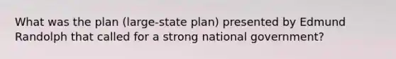 What was the plan (large-state plan) presented by Edmund Randolph that called for a strong national government?