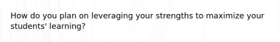 How do you plan on leveraging your strengths to maximize your students' learning?