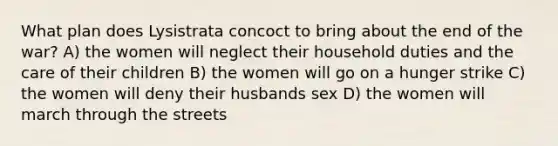 What plan does Lysistrata concoct to bring about the end of the war? A) the women will neglect their household duties and the care of their children B) the women will go on a hunger strike C) the women will deny their husbands sex D) the women will march through the streets