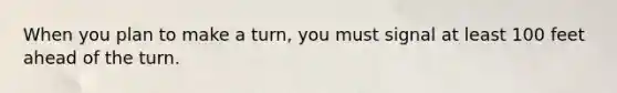 When you plan to make a turn, you must signal at least 100 feet ahead of the turn.
