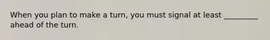 When you plan to make a turn, you must signal at least _________ ahead of the turn.