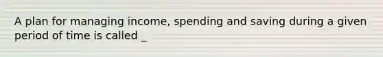 A plan for managing income, spending and saving during a given period of time is called _