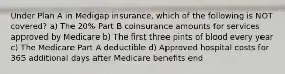 Under Plan A in Medigap insurance, which of the following is NOT covered? a) The 20% Part B coinsurance amounts for services approved by Medicare b) The first three pints of blood every year c) The Medicare Part A deductible d) Approved hospital costs for 365 additional days after Medicare benefits end