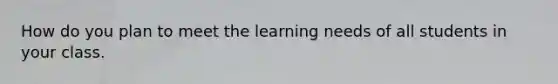 How do you plan to meet the learning needs of all students in your class.