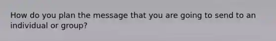 How do you plan the message that you are going to send to an individual or group?