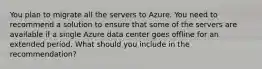 You plan to migrate all the servers to Azure. You need to recommend a solution to ensure that some of the servers are available if a single Azure data center goes offline for an extended period. What should you include in the recommendation?