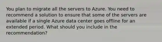 You plan to migrate all the servers to Azure. You need to recommend a solution to ensure that some of the servers are available if a single Azure data center goes offline for an extended period. What should you include in the recommendation?