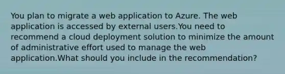 You plan to migrate a web application to Azure. The web application is accessed by external users.You need to recommend a cloud deployment solution to minimize the amount of administrative effort used to manage the web application.What should you include in the recommendation?