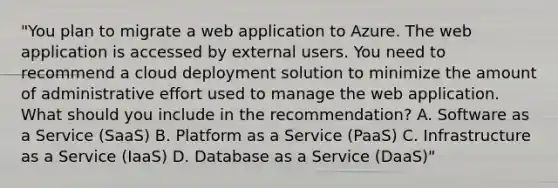 "You plan to migrate a web application to Azure. The web application is accessed by external users. You need to recommend a cloud deployment solution to minimize the amount of administrative effort used to manage the web application. What should you include in the recommendation? A. Software as a Service (SaaS) B. Platform as a Service (PaaS) C. Infrastructure as a Service (IaaS) D. Database as a Service (DaaS)"