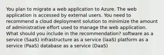 You plan to migrate a web application to Azure. The web application is accessed by external users. You need to recommend a cloud deployment solution to minimize the amount of administrative effort used to manage the web application. What should you include in the recommendation? software as a service (SaaS) infrastructure as a service (IaaS) platform as a service (PaaS) database as a service (DaaS)