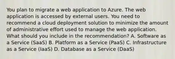 You plan to migrate a web application to Azure. The web application is accessed by external users. You need to recommend a cloud deployment solution to minimize the amount of administrative effort used to manage the web application. What should you include in the recommendation? A. Software as a Service (SaaS) B. Platform as a Service (PaaS) C. Infrastructure as a Service (IaaS) D. Database as a Service (DaaS)