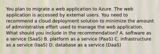 You plan to migrate a web application to Azure. The web application is accessed by external users. You need to recommend a cloud deployment solution to minimize the amount of administrative effort used to manage the web application. What should you include in the recommendation? A. software as a service (SaaS) B. platform as a service (PaaS) C. infrastructure as a service (IaaS) D. database as a service (DaaS)