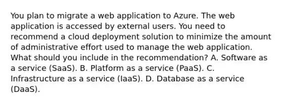 You plan to migrate a web application to Azure. The web application is accessed by external users. You need to recommend a cloud deployment solution to minimize the amount of administrative effort used to manage the web application. What should you include in the recommendation? A. Software as a service (SaaS). B. Platform as a service (PaaS). C. Infrastructure as a service (IaaS). D. Database as a service (DaaS).