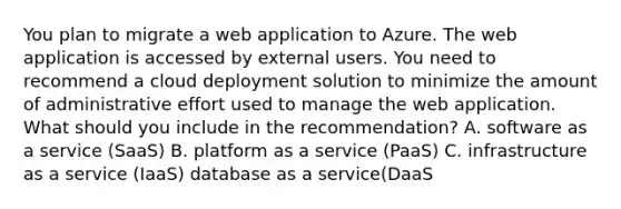 You plan to migrate a web application to Azure. The web application is accessed by external users. You need to recommend a cloud deployment solution to minimize the amount of administrative effort used to manage the web application. What should you include in the recommendation? A. software as a service (SaaS) B. platform as a service (PaaS) C. infrastructure as a service (IaaS) database as a service(DaaS