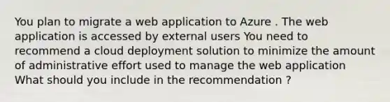 You plan to migrate a web application to Azure . The web application is accessed by external users You need to recommend a cloud deployment solution to minimize the amount of administrative effort used to manage the web application What should you include in the recommendation ?