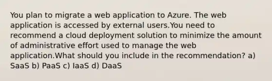 You plan to migrate a web application to Azure. The web application is accessed by external users.You need to recommend a cloud deployment solution to minimize the amount of administrative effort used to manage the web application.What should you include in the recommendation? a) SaaS b) PaaS c) IaaS d) DaaS