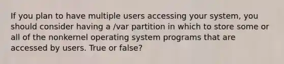 If you plan to have multiple users accessing your system, you should consider having a /var partition in which to store some or all of the nonkernel operating system programs that are accessed by users. True or false?