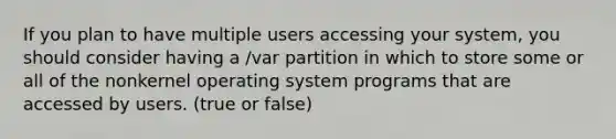 If you plan to have multiple users accessing your system, you should consider having a /var partition in which to store some or all of the nonkernel operating system programs that are accessed by users. (true or false)