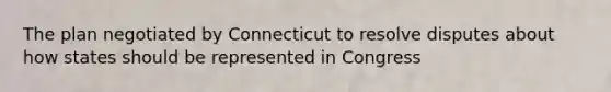 The plan negotiated by Connecticut to resolve disputes about how states should be represented in Congress