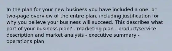 In the plan for your new business you have included a one- or two-page overview of the entire plan, including justification for why you believe your business will succeed. This describes what part of your business plan? - marketing plan - product/service description and market analysis - executive summary - operations plan