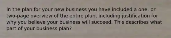 In the plan for your new business you have included a one- or two-page overview of the entire plan, including justification for why you believe your business will succeed. This describes what part of your business plan?