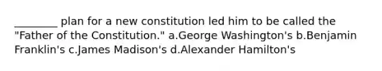 ________ plan for a new constitution led him to be called the "Father of the Constitution." a.George Washington's b.Benjamin Franklin's c.James Madison's d.Alexander Hamilton's