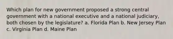 Which plan for new government proposed a strong central government with a national executive and a national judiciary, both chosen by the legislature? a. Florida Plan b. New Jersey Plan c. Virginia Plan d. Maine Plan