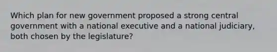 Which plan for new government proposed a strong central government with a national executive and a national judiciary, both chosen by the legislature?