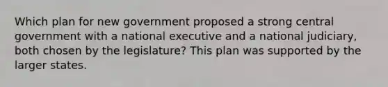 Which plan for new government proposed a strong central government with a national executive and a national judiciary, both chosen by the legislature? This plan was supported by the larger states.