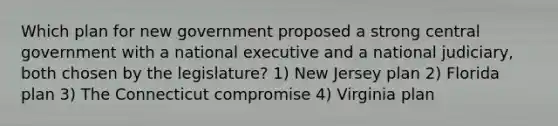 Which plan for new government proposed a strong central government with a national executive and a national judiciary, both chosen by the legislature? 1) New Jersey plan 2) Florida plan 3) The Connecticut compromise 4) Virginia plan