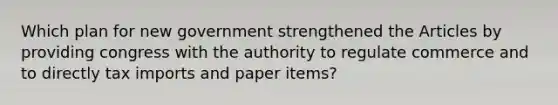 Which plan for new government strengthened the Articles by providing congress with the authority to regulate commerce and to directly tax imports and paper items?