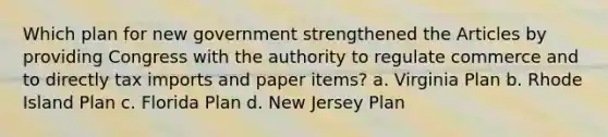 Which plan for new government strengthened the Articles by providing Congress with the authority to regulate commerce and to directly tax imports and paper items? a. Virginia Plan b. Rhode Island Plan c. Florida Plan d. New Jersey Plan