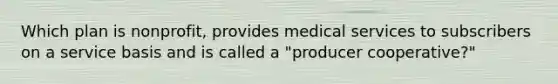 Which plan is nonprofit, provides medical services to subscribers on a service basis and is called a "producer cooperative?"