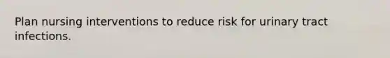 Plan nursing interventions to reduce risk for urinary tract infections.