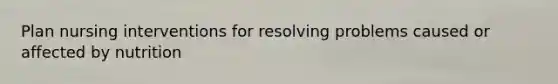 Plan nursing interventions for resolving problems caused or affected by nutrition