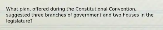 What plan, offered during the Constitutional Convention, suggested three branches of government and two houses in the legislature?