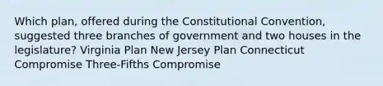 Which plan, offered during the Constitutional Convention, suggested three branches of government and two houses in the legislature? Virginia Plan New Jersey Plan Connecticut Compromise Three-Fifths Compromise