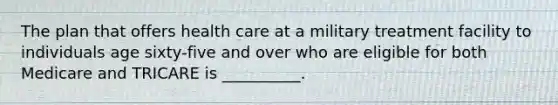 The plan that offers health care at a military treatment facility to individuals age sixty-five and over who are eligible for both Medicare and TRICARE is __________.